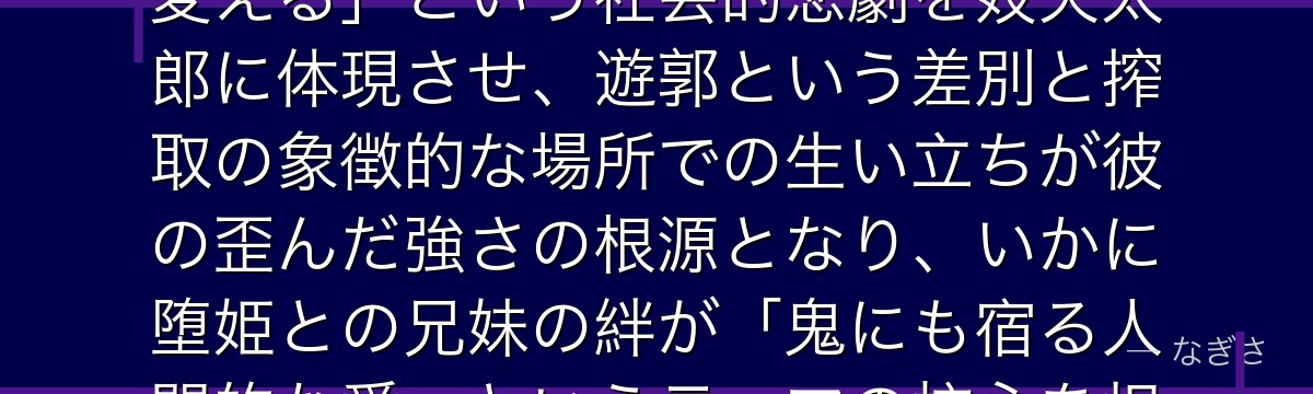 妓夫太郎を深掘りすると、鬼滅の刃が「最底辺の出生と環境が人を鬼に変える」という社会的悲劇を妓夫太郎に体現させ、遊郭という差別と搾取の象徴的な場所での生い立ちが彼の歪んだ強さの根源となり、いかに堕姫との兄妹の絆が「鬼にも宿る人間的な愛」というテーマの核心を担っているかが伝わってくるんだよね