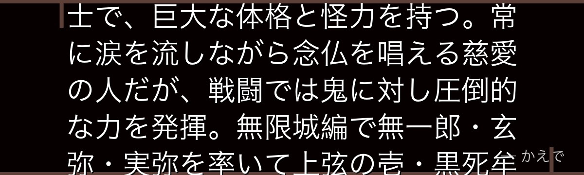 悲鳴嶼行冥は鬼殺隊の柱・岩柱!柱の中で最強と称される盲目の僧侶剣士で、巨大な体格と怪力を持つ。常に涙を流しながら念仏を唱える慈愛の人だが、戦闘では鬼に対し圧倒的な力を発揮。無限城編で無一郎・玄弥・実弥を率いて上弦の壱・黒死牟と激闘を繰り広げるんだよ!