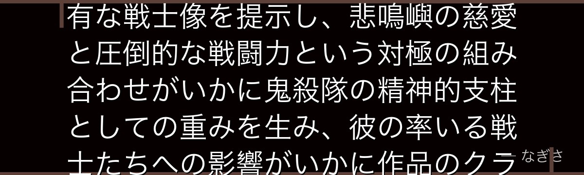 悲鳴嶼を深掘りすると、鬼滅の刃が「最強の柱を盲目の僧侶」として描くことで、力と優しさが両立する稀有な戦士像を提示し、悲鳴嶼の慈愛と圧倒的な戦闘力という対極の組み合わせがいかに鬼殺隊の精神的支柱としての重みを生み、彼の率いる戦士たちへの影響がいかに作品のクライマックスを支えているかが伝わってくるんだよね