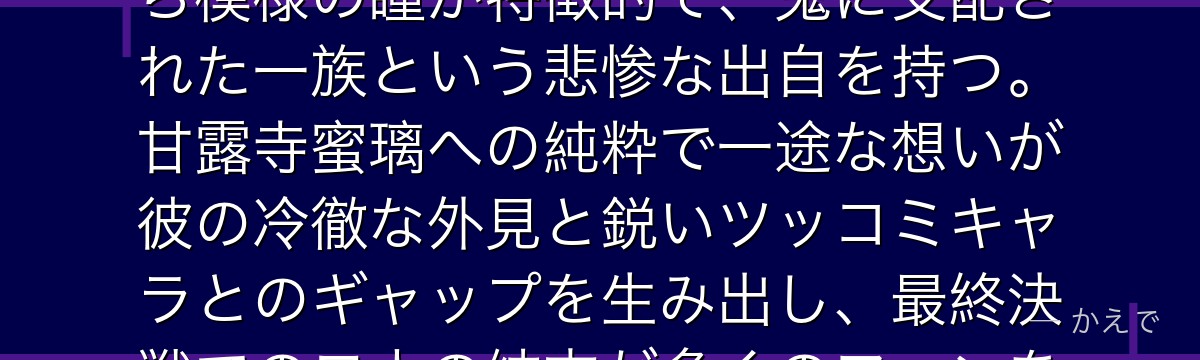 小芭内は鬼殺隊の蛇柱で、蛇・鏑丸と共に戦う独特な剣士！眼帯とまだら模様の瞳が特徴的で、鬼に支配された一族という悲惨な出自を持つ。甘露寺蜜璃への純粋で一途な想いが彼の冷徹な外見と鋭いツッコミキャラとのギャップを生み出し、最終決戦での二人の結末が多くのファンを涙させるんだよ！