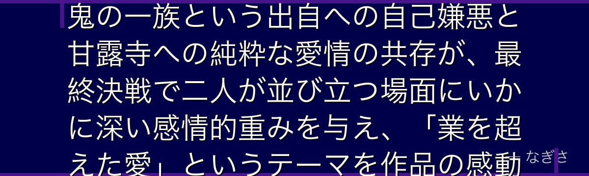 小芭内を深掘りすると、鬼滅の刃が「汚れた血統を背負いながら清廉に生きた剣士」を小芭内に体現させ、鬼の一族という出自への自己嫌悪と甘露寺への純粋な愛情の共存が、最終決戦で二人が並び立つ場面にいかに深い感情的重みを与え、「業を超えた愛」というテーマを作品の感動的な結末として昇華させているかが伝わってくるんだよね