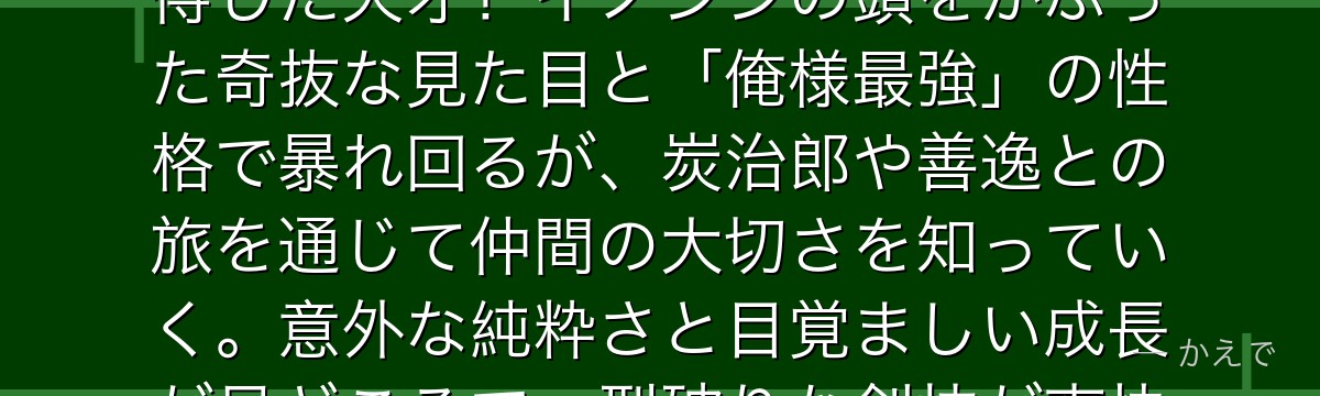 伊之助は山で獣として育ったワイルドな少年で、獣の呼吸を自己流で会得した天才！イノシシの頭をかぶった奇抜な見た目と「俺様最強」の性格で暴れ回るが、炭治郎や善逸との旅を通じて仲間の大切さを知っていく。意外な純粋さと目覚ましい成長が見どころで、型破りな剣技が爽快感を与えるんだよ！