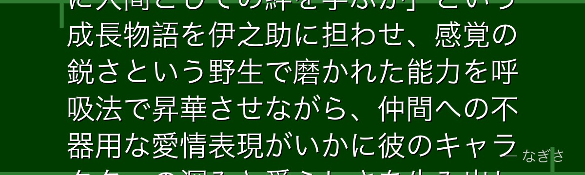 伊之助を分析すると、鬼滅の刃が「文明から切り離された野生児がいかに人間としての絆を学ぶか」という成長物語を伊之助に担わせ、感覚の鋭さという野生で磨かれた能力を呼吸法で昇華させながら、仲間への不器用な愛情表現がいかに彼のキャラクターの深みと愛らしさを生み出しているかが伝わってくるんだよね