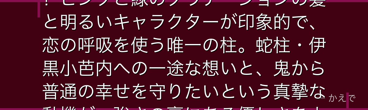 蜜璃は鬼殺隊の恋柱で、常人の8倍の柔軟性を持つ特異な筋肉質の剣士！ピンクと緑のグラデーションの髪と明るいキャラクターが印象的で、恋の呼吸を使う唯一の柱。蛇柱・伊黒小芭内への一途な想いと、鬼から普通の幸せを守りたいという真摯な動機が、強さの裏にある優しさをよく表しているんだよ！