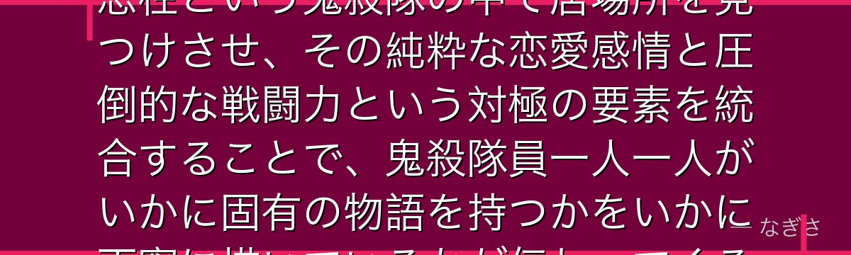 蜜璃を深掘りすると、鬼滅の刃が「特異体質ゆえに孤独だった少女」を恋柱という鬼殺隊の中で居場所を見つけさせ、その純粋な恋愛感情と圧倒的な戦闘力という対極の要素を統合することで、鬼殺隊員一人一人がいかに固有の物語を持つかをいかに丁寧に描いているかが伝わってくるんだよね