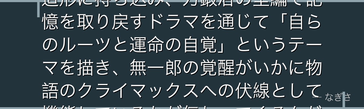 無一郎を分析すると、鬼滅の刃が「記憶を失った天才」をキャラクター造形に持ち込み、刀鍛冶の里編で記憶を取り戻すドラマを通じて「自らのルーツと運命の自覚」というテーマを描き、無一郎の覚醒がいかに物語のクライマックスへの伏線として機能しているかが伝わってくるんだよね