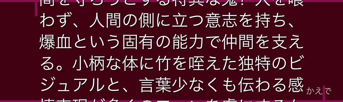 禰豆子は炭治郎の妹で、鬼舞辻無惨に鬼化させられたにもかかわらず人間を守ろうとする特異な鬼！人を喰わず、人間の側に立つ意志を持ち、爆血という固有の能力で仲間を支える。小柄な体に竹を咥えた独特のビジュアルと、言葉少なくも伝わる感情表現が多くのファンを虜にするんだよ！
