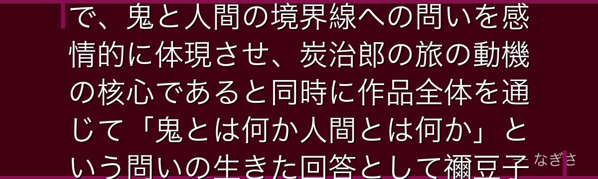 禰豆子を分析すると、鬼滅の刃が「鬼でありながら人間性を守り続ける存在」として禰豆子を配置することで、鬼と人間の境界線への問いを感情的に体現させ、炭治郎の旅の動機の核心であると同時に作品全体を通じて「鬼とは何か人間とは何か」という問いの生きた回答として禰豆子がいかに機能しているかが伝わってくるんだよね