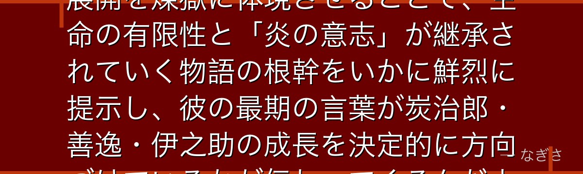 煉獄を深掘りすると、鬼滅の刃が「無敵の柱が早期に死ぬ」という衝撃展開を煉獄に体現させることで、生命の有限性と「炎の意志」が継承されていく物語の根幹をいかに鮮烈に提示し、彼の最期の言葉が炭治郎・善逸・伊之助の成長を決定的に方向づけているかが伝わってくるんだよね