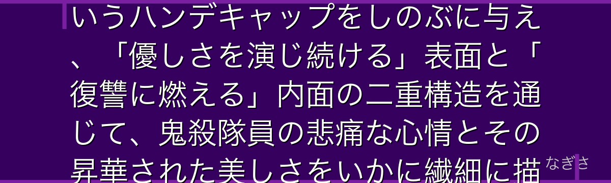 しのぶを深掘りすると、鬼滅の刃が「物理的な力で鬼を倒せない柱」というハンデキャップをしのぶに与え、「優しさを演じ続ける」表面と「復讐に燃える」内面の二重構造を通じて、鬼殺隊員の悲痛な心情とその昇華された美しさをいかに繊細に描いているかが伝わってくるんだよね