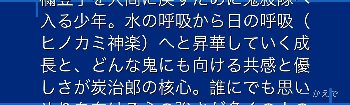 炭治郎は鬼滅の刃の主人公！家族を鬼に皆殺しにされ、鬼になった妹・禰豆子を人間に戻すために鬼殺隊へ入る少年。水の呼吸から日の呼吸（ヒノカミ神楽）へと昇華していく成長と、どんな鬼にも向ける共感と優しさが炭治郎の核心。誰にでも思いやりを向ける心の強さが多くの人の共感を呼ぶんだよ！