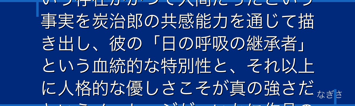炭治郎を深掘りすると、鬼滅の刃が「憎むべき敵にも情けをかける主人公」をあえて配置することで、鬼という存在がかつて人間だったという事実を炭治郎の共感能力を通じて描き出し、彼の「日の呼吸の継承者」という血統的な特別性と、それ以上に人格的な優しさこそが真の強さだというメッセージが、いかに作品の感情的支柱を形成しているかが伝わってくるんだよね