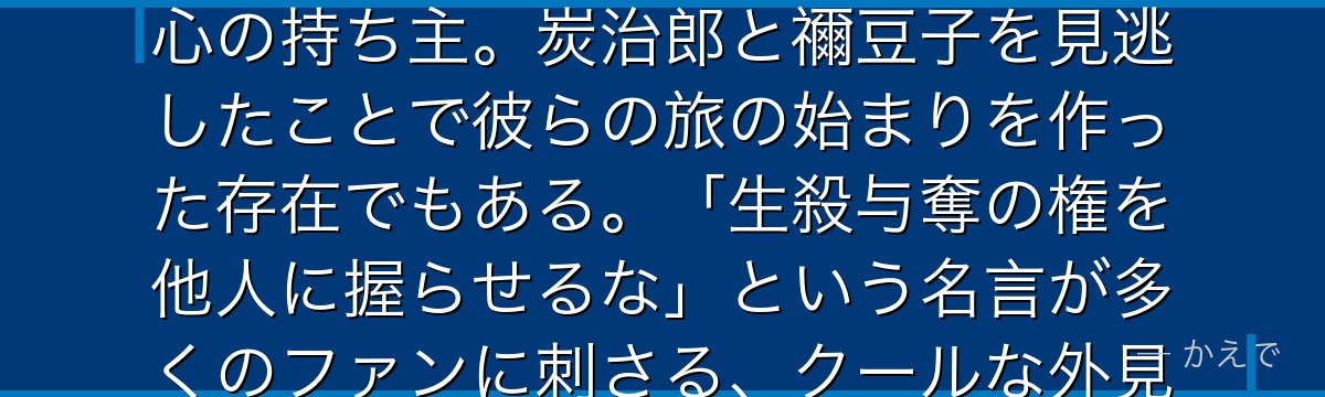 義勇は鬼殺隊の水柱で、炭治郎が最初に出会った柱！無口で不愛想に見えるが、実は誰よりも深く人を想う心の持ち主。炭治郎と禰豆子を見逃したことで彼らの旅の始まりを作った存在でもある。「生殺与奪の権を他人に握らせるな」という名言が多くのファンに刺さる、クールな外見と熱い内面のギャップが魅力なんだよ！