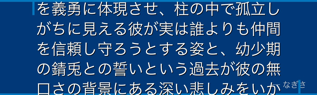 義勇を深掘りすると、鬼滅の刃が「感情を言葉で表せない人物がいかに行動で愛情を示すか」というテーマを義勇に体現させ、柱の中で孤立しがちに見える彼が実は誰よりも仲間を信頼し守ろうとする姿と、幼少期の錆兎との誓いという過去が彼の無口さの背景にある深い悲しみをいかに形成しているかが伝わってくるんだよね