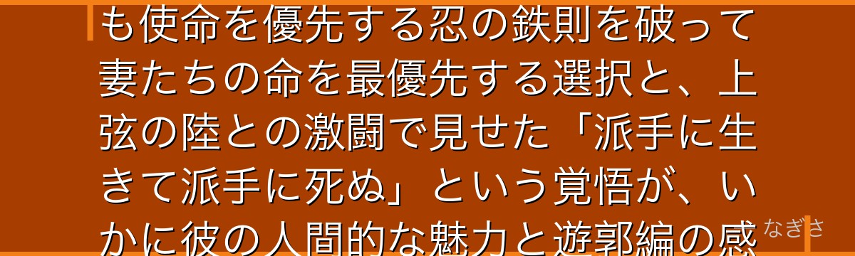 天元を分析すると、鬼滅の刃が「忍の一族の掟と鬼殺隊の使命の間で生きた男」を天元に体現させ、命よりも使命を優先する忍の鉄則を破って妻たちの命を最優先する選択と、上弦の陸との激闘で見せた「派手に生きて派手に死ぬ」という覚悟が、いかに彼の人間的な魅力と遊郭編の感情的クライマックスを形成しているかが伝わってくるんだよね