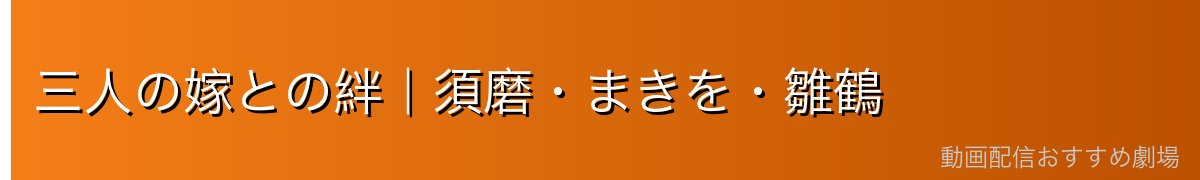 三人の嫁との絆｜須磨・まきを・雛鶴