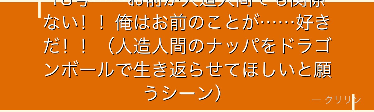 18号……お前が人造人間でも関係ない！！俺はお前のことが……好きだ！！（人造人間のナッパをドラゴンボールで生き返らせてほしいと願うシーン）