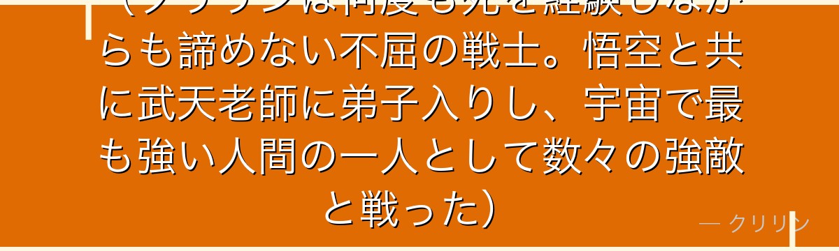（クリリンは何度も死を経験しながらも諦めない不屈の戦士。悟空と共に武天老師に弟子入りし、宇宙で最も強い人間の一人として数々の強敵と戦った）