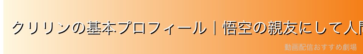 クリリンの基本プロフィール｜悟空の親友にして人間最強の戦士