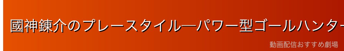 國神錬介のプレースタイル—パワー型ゴールハンター