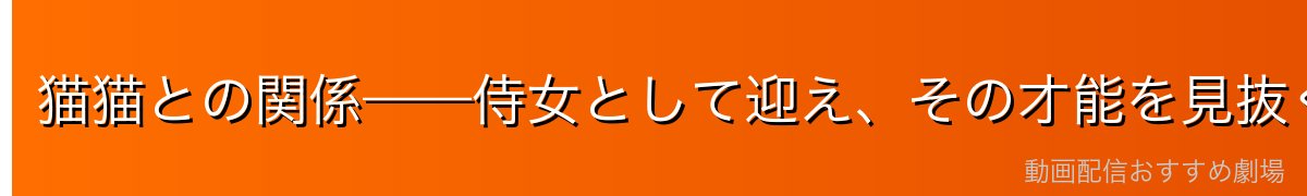 猫猫との関係——侍女として迎え、その才能を見抜く慧眼
