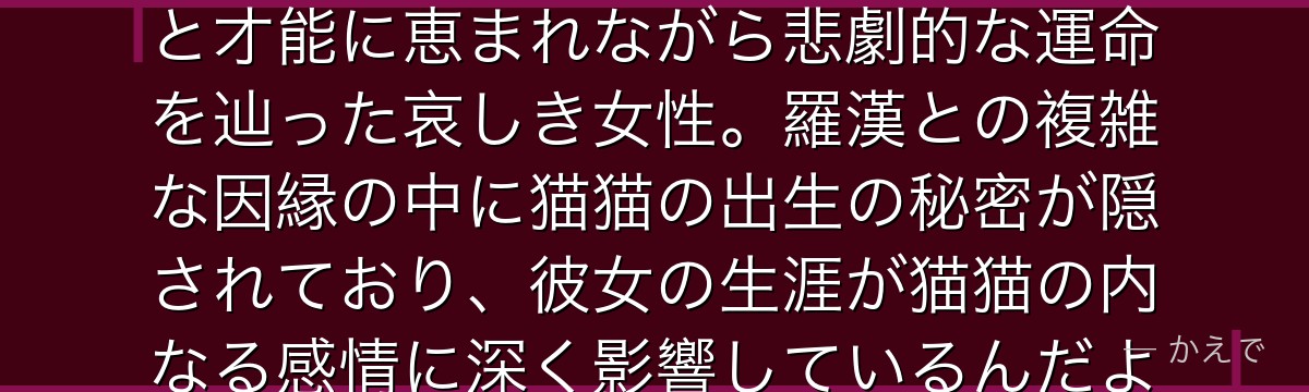 鳳仙は猫猫の実の母で、かつて花街で一世を風靡した高名な妓女！美貌と才能に恵まれながら悲劇的な運命を辿った哀しき女性。羅漢との複雑な因縁の中に猫猫の出生の秘密が隠されており、彼女の生涯が猫猫の内なる感情に深く影響しているんだよ！