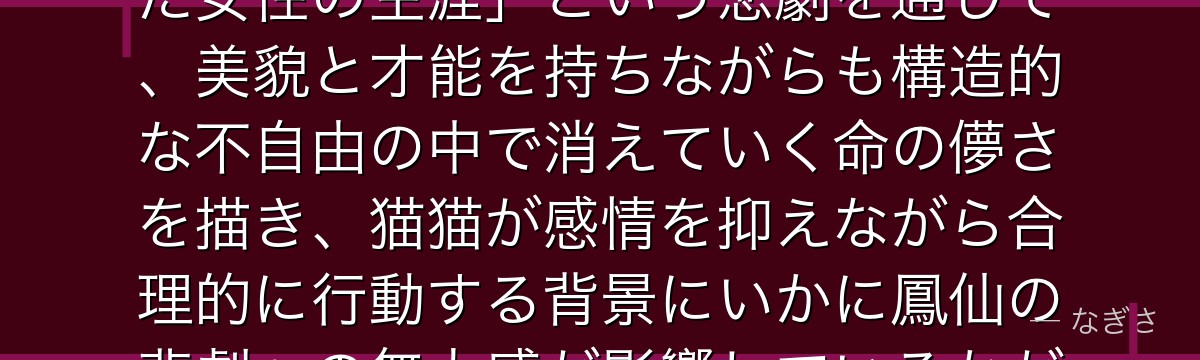 鳳仙を分析すると、薬屋のひとりごとが「花街という閉じた世界で輝いた女性の生涯」という悲劇を通じて、美貌と才能を持ちながらも構造的な不自由の中で消えていく命の儚さを描き、猫猫が感情を抑えながら合理的に行動する背景にいかに鳳仙の悲劇への無力感が影響しているかが伝わってくるんだよね