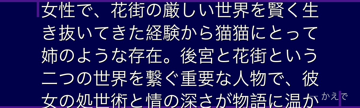 梅梅は猫猫が育った花街「鳳仙花」の高級妓女！美しく世慣れた大人の女性で、花街の厳しい世界を賢く生き抜いてきた経験から猫猫にとって姉のような存在。後宮と花街という二つの世界を繋ぐ重要な人物で、彼女の処世術と情の深さが物語に温かみを加えているんだよ！