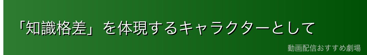 「知識格差」を体現するキャラクターとして