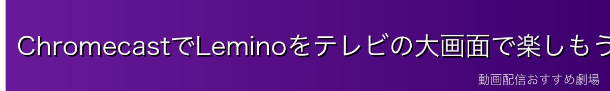 ChromecastでLeminoをテレビの大画面で楽しもう!
