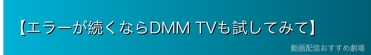 【エラーが続くならDMM TVも試してみて】