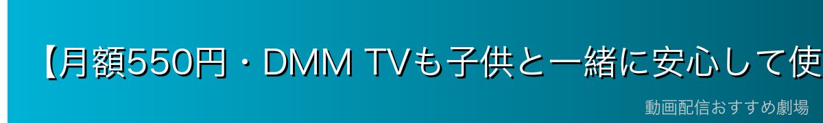 【月額550円・DMM TVも子供と一緒に安心して使える】