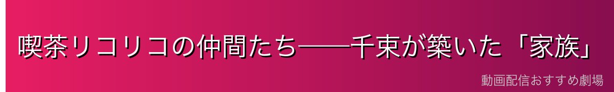 喫茶リコリコの仲間たち——千束が築いた「家族」