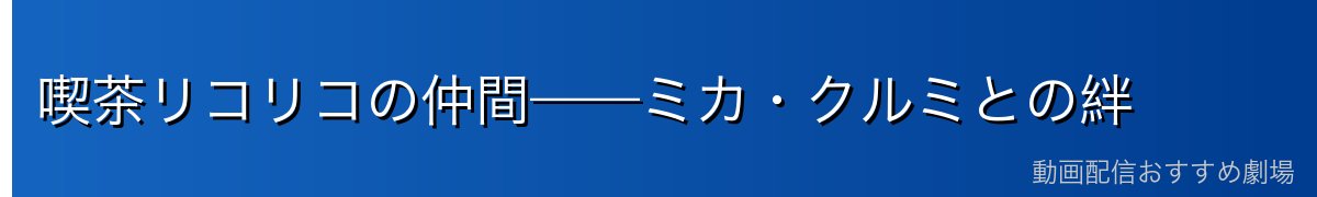 喫茶リコリコの仲間——ミカ・クルミとの絆