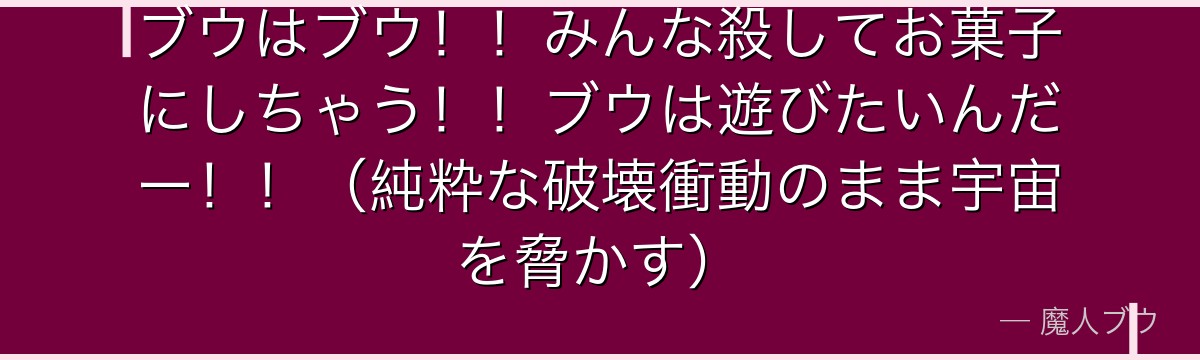 ブウはブウ!!みんな殺してお菓子にしちゃう!!ブウは遊びたいんだー!!(純粋な破壊衝動のまま宇宙を脅かす)