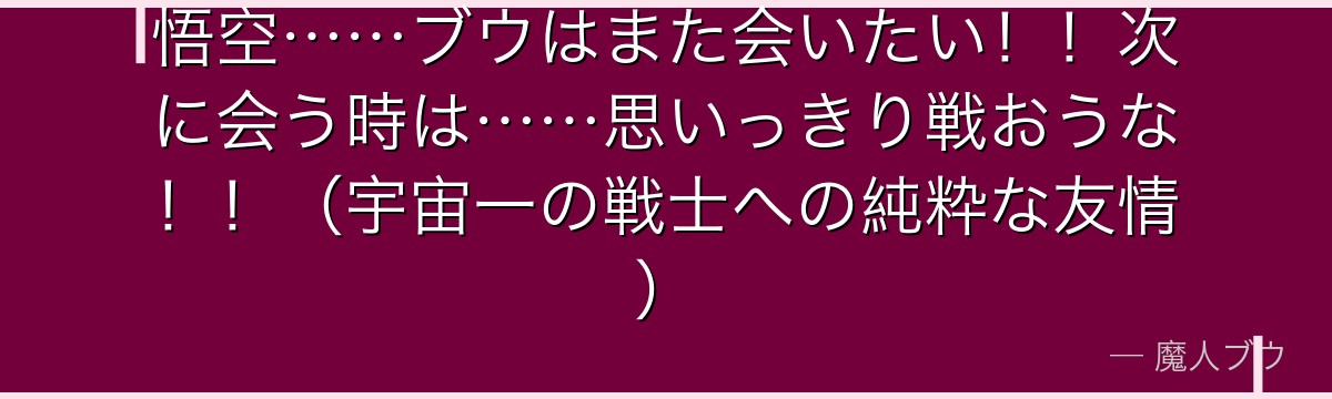 悟空……ブウはまた会いたい!!次に会う時は……思いっきり戦おうな!!(宇宙一の戦士への純粋な友情)