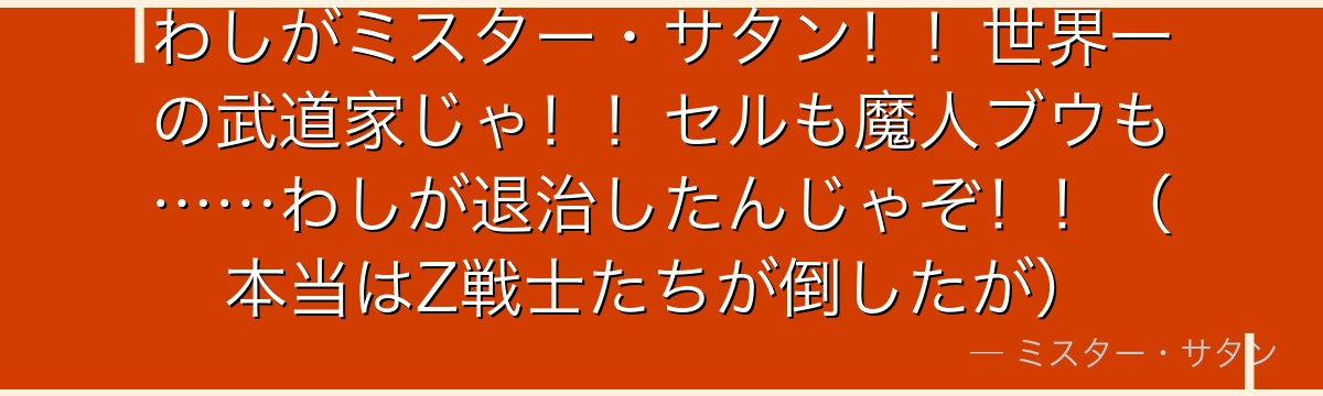 わしがミスター・サタン！！世界一の武道家じゃ！！セルも魔人ブウも……わしが退治したんじゃぞ！！（本当はZ戦士たちが倒したが）