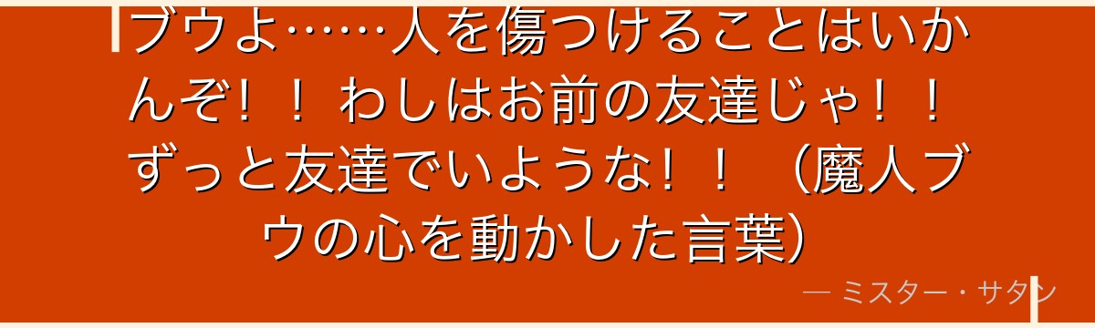 ブウよ……人を傷つけることはいかんぞ！！わしはお前の友達じゃ！！ずっと友達でいような！！（魔人ブウの心を動かした言葉）