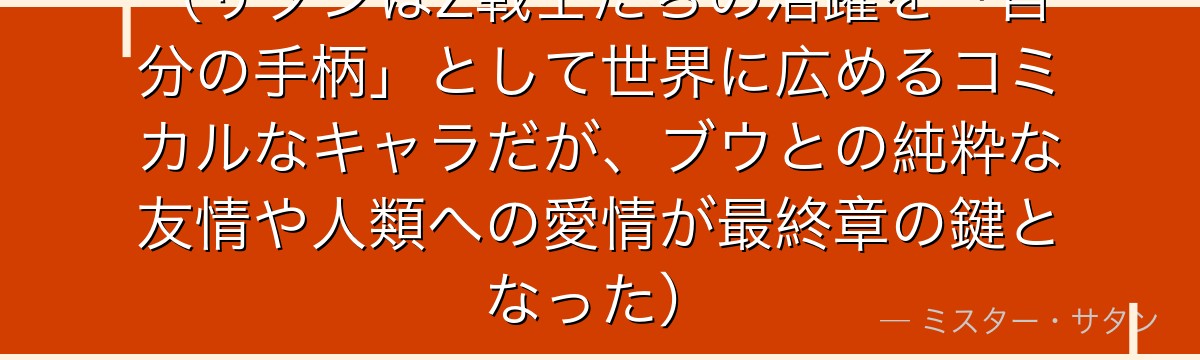 （サタンはZ戦士たちの活躍を「自分の手柄」として世界に広めるコミカルなキャラだが、ブウとの純粋な友情や人類への愛情が最終章の鍵となった）