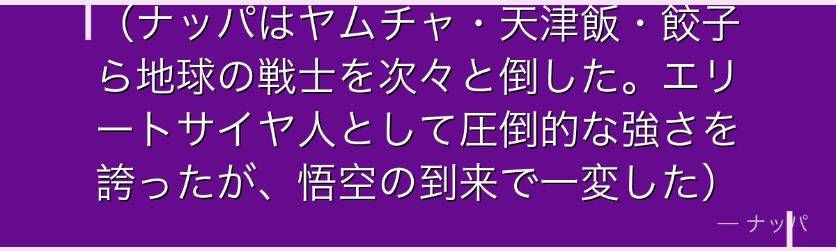 （ナッパはヤムチャ・天津飯・餃子ら地球の戦士を次々と倒した。エリートサイヤ人として圧倒的な強さを誇ったが、悟空の到来で一変した）