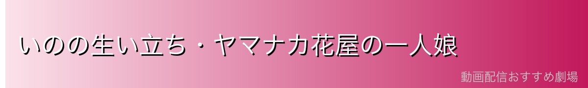 いのの生い立ち・ヤマナカ花屋の一人娘