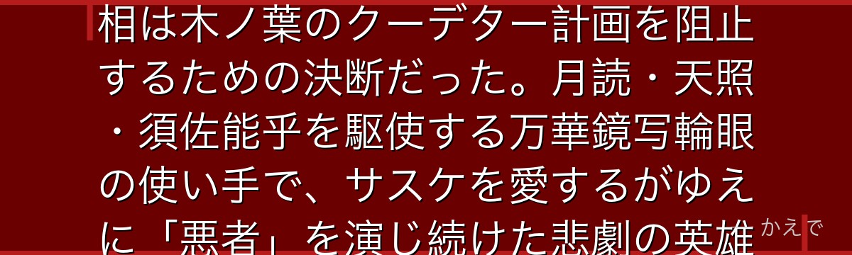 イタチはうちは一族の天才忍者で、サスケの兄！表向きは一族を皆殺しにした冷酷な裏切り者だが、その真相は木ノ葉のクーデター計画を阻止するための決断だった。月読・天照・須佐能乎を駆使する万華鏡写輪眼の使い手で、サスケを愛するがゆえに「悪者」を演じ続けた悲劇の英雄。彼の死の真相が明かされる場面は作品屈指の感動なんだよ！