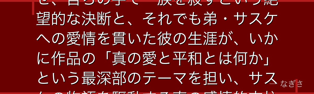 イタチを深掘りすると、NARUTOが「家族と国家の狭間で生きた英雄」というテーマをイタチに体現させ、自らの手で一族を殺すという絶望的な決断と、それでも弟・サスケへの愛情を貫いた彼の生涯が、いかに作品の「真の愛と平和とは何か」という最深部のテーマを担い、サスケの物語を駆動する真の感情的支柱として機能しているかが伝わってくるんだよね