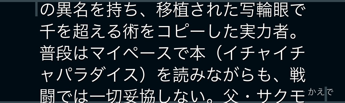 カカシは木ノ葉隠れの里の上忍で、ナルト・サスケ・サクラを率いる第七班の班長！「コピー忍者カカシ」の異名を持ち、移植された写輪眼で千を超える術をコピーした実力者。普段はマイペースで本（イチャイチャパラダイス）を読みながらも、戦闘では一切妥協しない。父・サクモやオビトとの過去が彼の生き方の根幹を形成するんだよ！