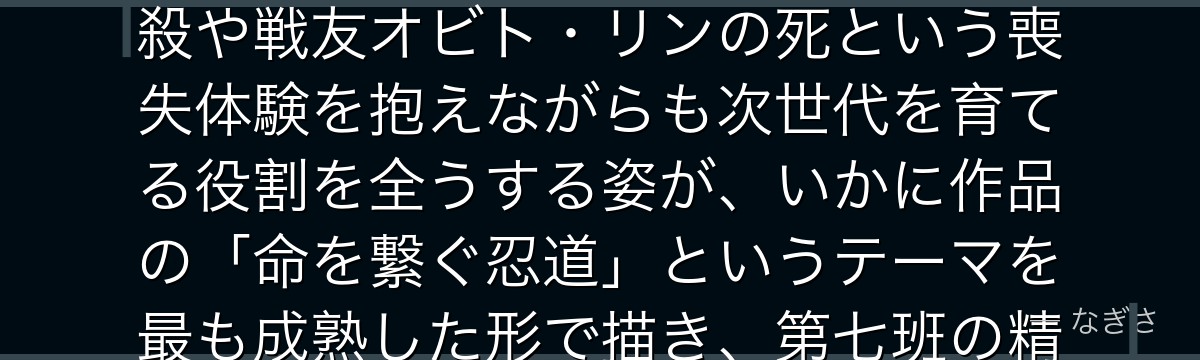 カカシを分析すると、NARUTOが「悲しみを乗り越えた師」というテーマをカカシに体現させ、父の自殺や戦友オビト・リンの死という喪失体験を抱えながらも次世代を育てる役割を全うする姿が、いかに作品の「命を繋ぐ忍道」というテーマを最も成熟した形で描き、第七班の精神的支柱として機能しているかが伝わってくるんだよね