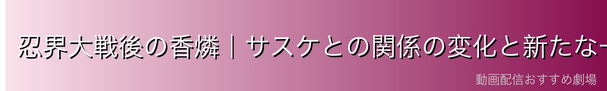 忍界大戦後の香燐|サスケとの関係の変化と新たな一歩