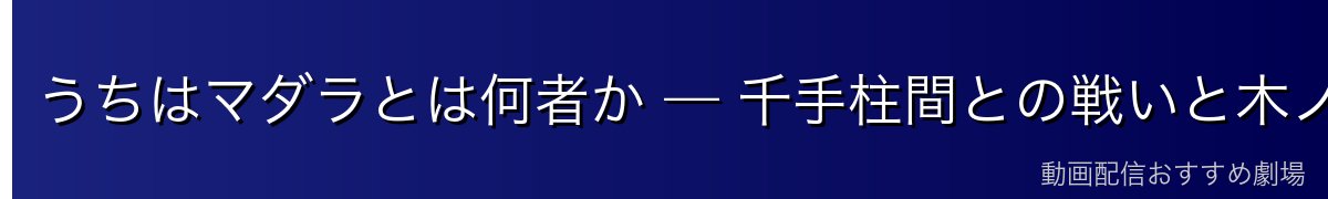 うちはマダラとは何者か — 千手柱間との戦いと木ノ葉開村