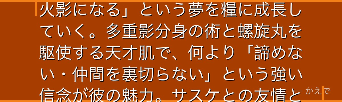 ナルトはNARUTOの主人公で、九尾を体内に封印された人柱力の少年！両親を失い孤独に育ったが、「火影になる」という夢を糧に成長していく。多重影分身の術と螺旋丸を駆使する天才肌で、何より「諦めない・仲間を裏切らない」という強い信念が彼の魅力。サスケとの友情と対立は作品最大の感情的核心なんだよ！