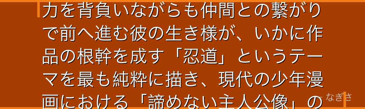 ナルトを分析すると、NARUTOが「孤独と絆」というテーマをナルトに体現させ、九尾という呪われた力を背負いながらも仲間との繋がりで前へ進む彼の生き様が、いかに作品の根幹を成す「忍道」というテーマを最も純粋に描き、現代の少年漫画における「諦めない主人公像」の決定的なテンプレートを形成したかが伝わってくるんだよね