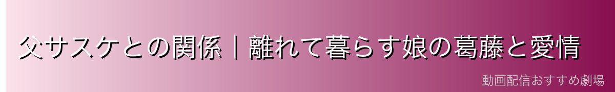 父サスケとの関係｜離れて暮らす娘の葛藤と愛情